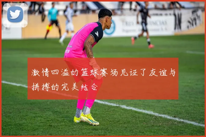 激情四溢的篮球赛场见证了友谊与拼搏的完美结合