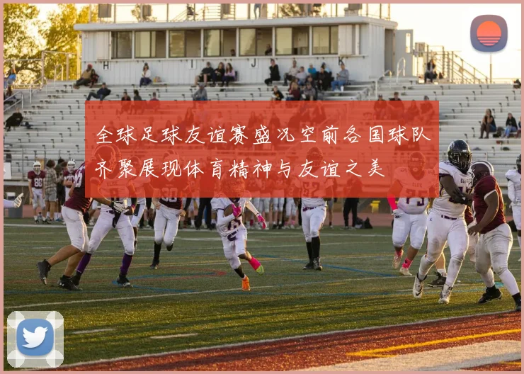 全球足球友谊赛盛况空前各国球队齐聚展现体育精神与友谊之美