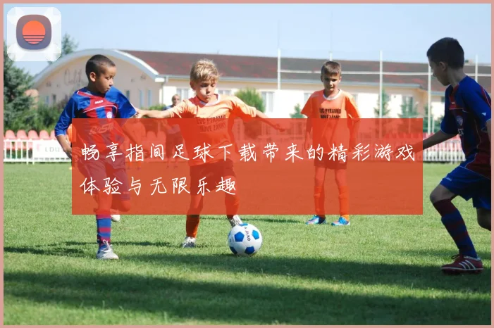 畅享指间足球下载带来的精彩游戏体验与无限乐趣