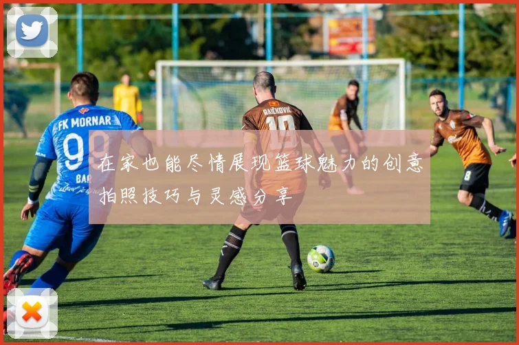 在家也能尽情展现篮球魅力的创意拍照技巧与灵感分享