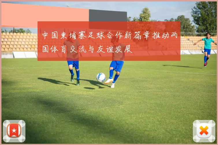 中国柬埔寨足球合作新篇章推动两国体育交流与友谊发展